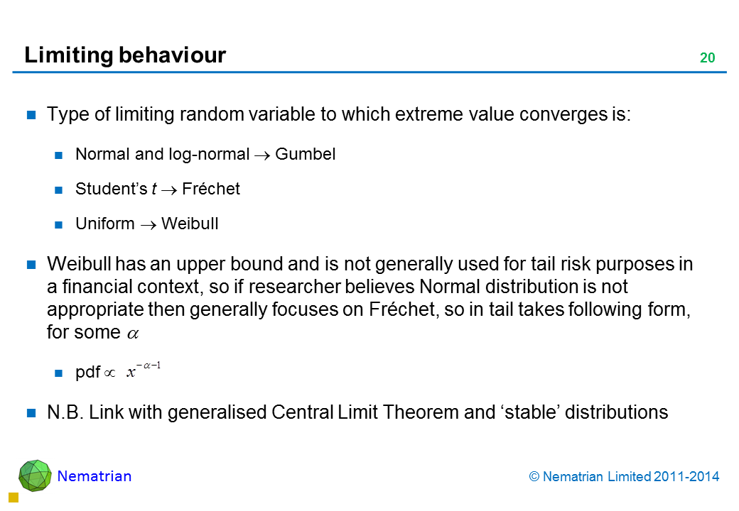 Bullet points include: Type of limiting random variable to which extreme value converges is: Normal and log-normal Gumbel Student’s t Fréchet Uniform Weibull Weibull has an upper bound and is not generally used for tail risk purposes in a financial context, so if researcher believes Normal distribution is not appropriate then generally focuses on Fréchet, so in tail takes following form, for some pdf N.B. Link with generalised Central Limit Theorem and ‘stable’ distributions