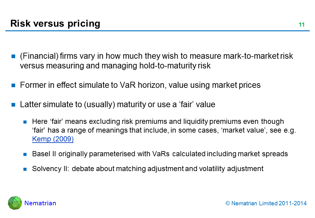 Bullet points include: (Financial) firms vary in how much they wish to measure mark-to-market risk versus measuring and managing hold-to-maturity risk Former in effect simulate to VaR horizon, value using market prices Latter simulate to (usually) maturity or use a ‘fair’ value Here ‘fair’ means excluding risk premiums and liquidity premiums even though ‘fair’ has a range of meanings that include, in some cases, ‘market value’, see e.g. Kemp (2009) Basel II originally parameterised with VaRs calculated including market spreads Solvency II: debate about matching adjustment and volatility adjustment