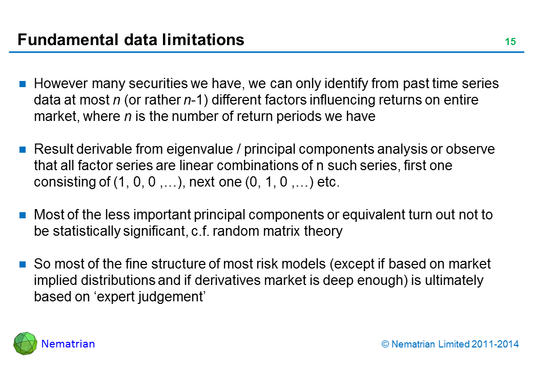 Bullet points include: However many securities we have, we can only identify from past time series data at most n (or rather n-1) different factors influencing returns on entire market, where n is the number of return periods we have Result derivable from eigenvalue / principal components analysis or observe that all factor series are linear combinations of n such series, first one consisting of (1, 0, 0 ,…), next one (0, 1, 0 ,…) etc. Most of the less important principal components or equivalent turn out not to be statistically significant, c.f. random matrix theory So most of the fine structure of most risk models (except if based on market implied distributions and if derivatives market is deep enough) is ultimately based on ‘expert judgement’