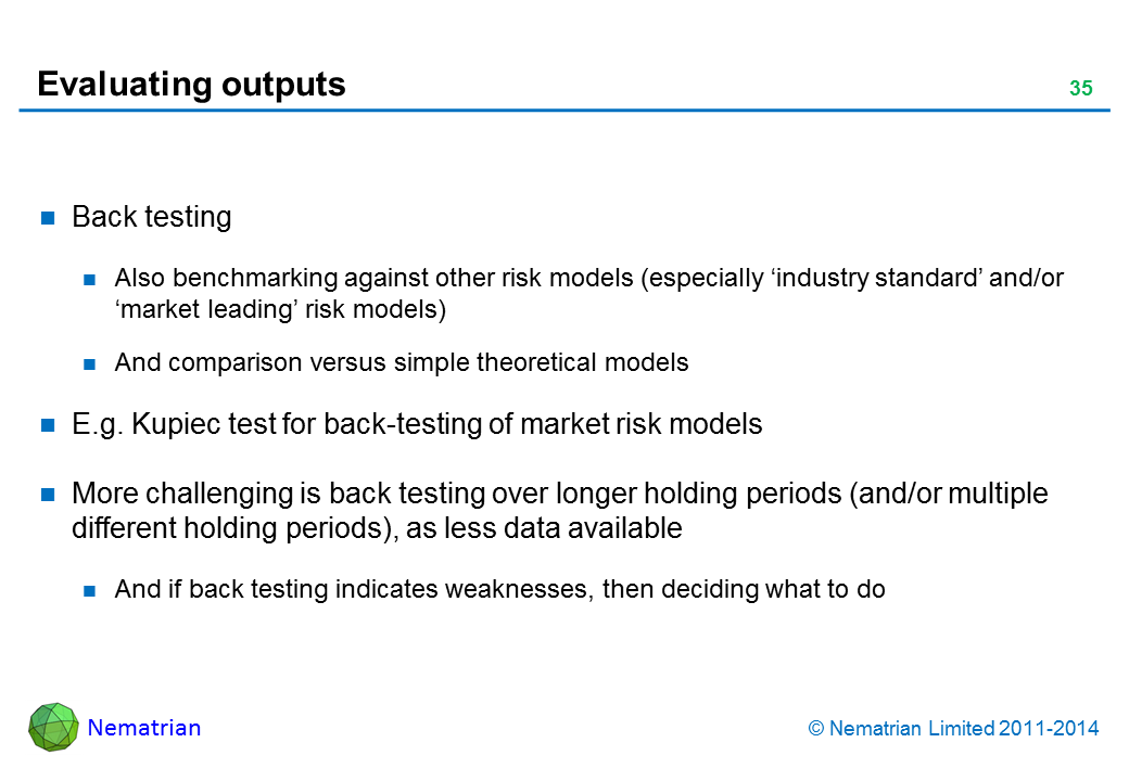Bullet points include: Back testing Also benchmarking against other risk models (especially ‘industry standard’ and/or ‘market leading’ risk models) And comparison versus simple theoretical models E.g. Kupiec test for back-testing of market risk models More challenging is back testing over longer holding periods (and/or multiple different holding periods), as less data available And if back testing indicates weaknesses, then deciding what to do 
