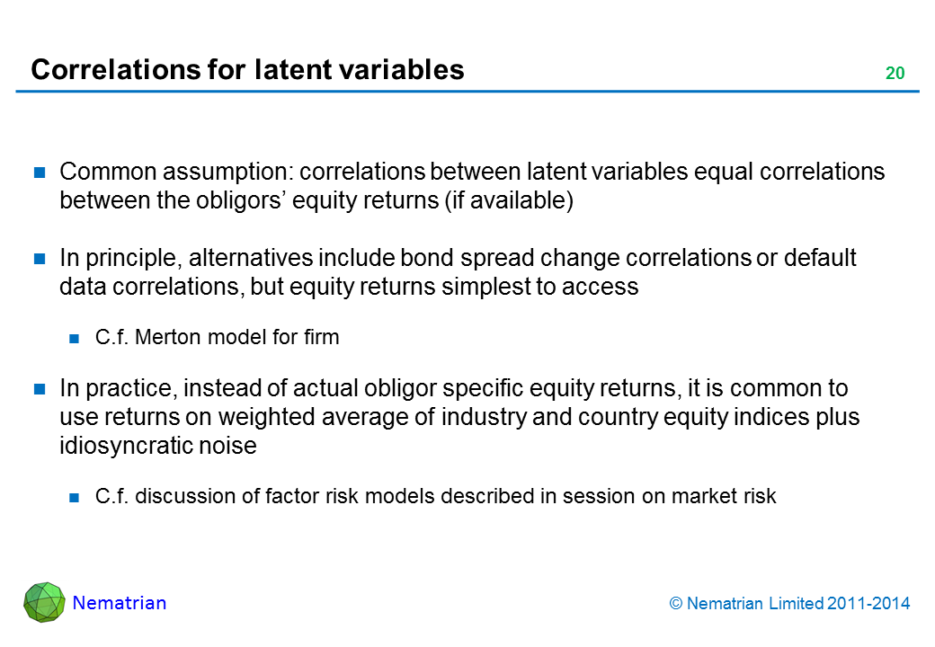 Bullet points include: Common assumption: correlations between latent variables equal correlations between the obligors’ equity returns (if available). In principle, alternatives include bond spread change correlations or default data correlations, but equity returns simplest to access. C.f. Merton model for firm. In practice, instead of actual obligor specific equity returns, it is common to use returns on weighted average of industry and country equity indices plus idiosyncratic noise. C.f. discussion of factor risk models described in session on market risk